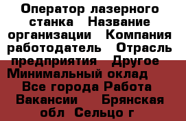 Оператор лазерного станка › Название организации ­ Компания-работодатель › Отрасль предприятия ­ Другое › Минимальный оклад ­ 1 - Все города Работа » Вакансии   . Брянская обл.,Сельцо г.